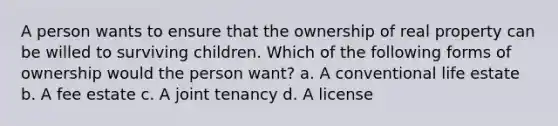 A person wants to ensure that the ownership of real property can be willed to surviving children. Which of the following forms of ownership would the person want? a. A conventional life estate b. A fee estate c. A joint tenancy d. A license