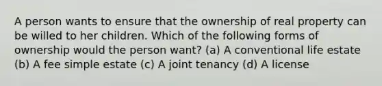 A person wants to ensure that the ownership of real property can be willed to her children. Which of the following forms of ownership would the person want? (a) A conventional life estate (b) A fee simple estate (c) A joint tenancy (d) A license