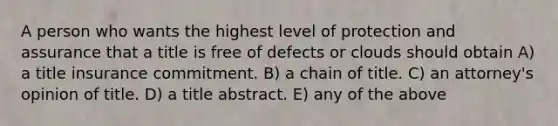 A person who wants the highest level of protection and assurance that a title is free of defects or clouds should obtain A) a title insurance commitment. B) a chain of title. C) an attorney's opinion of title. D) a title abstract. E) any of the above