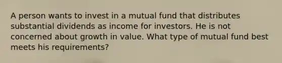 A person wants to invest in a mutual fund that distributes substantial dividends as income for investors. He is not concerned about growth in value. What type of mutual fund best meets his requirements?