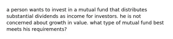 a person wants to invest in a mutual fund that distributes substantial dividends as income for investors. he is not concerned about growth in value. what type of mutual fund best meets his requirements?