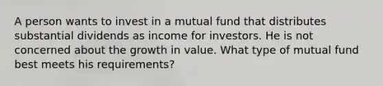 A person wants to invest in a mutual fund that distributes substantial dividends as income for investors. He is not concerned about the growth in value. What type of mutual fund best meets his requirements?