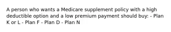 A person who wants a Medicare supplement policy with a high deductible option and a low premium payment should buy: - Plan K or L - Plan F - Plan D - Plan N