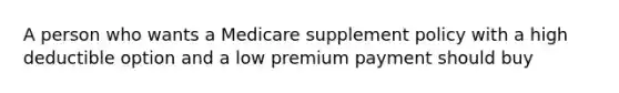 A person who wants a Medicare supplement policy with a high deductible option and a low premium payment should buy