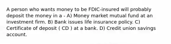 A person who wants money to be FDIC-insured will probably deposit the money in a - A) Money market mutual fund at an investment firm. B) Bank issues life insurance policy. C) Certificate of deposit ( CD ) at a bank. D) Credit union savings account.