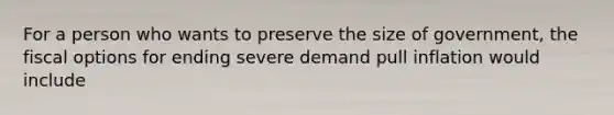 For a person who wants to preserve the size of government, the fiscal options for ending severe demand pull inflation would include