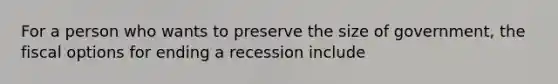 For a person who wants to preserve the size of government, the fiscal options for ending a recession include