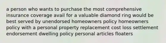 a person who wants to purchase the most comprehensive insurance coverage avail for a valuable diamond ring would be best served by unendorsed homeowners policy homeowners policy with a personal property replacement cost loss settlement endorsement dwelling policy personal articles floaters