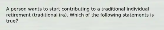 A person wants to start contributing to a traditional individual retirement (traditional ira). Which of the following statements is true?