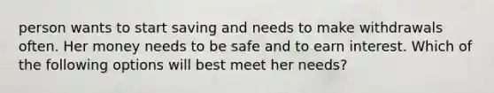 person wants to start saving and needs to make withdrawals often. Her money needs to be safe and to earn interest. Which of the following options will best meet her needs?