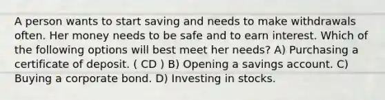 A person wants to start saving and needs to make withdrawals often. Her money needs to be safe and to earn interest. Which of the following options will best meet her needs? A) Purchasing a certificate of deposit. ( CD ) B) Opening a savings account. C) Buying a corporate bond. D) Investing in stocks.