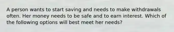 A person wants to start saving and needs to make withdrawals often. Her money needs to be safe and to earn interest. Which of the following options will best meet her needs?