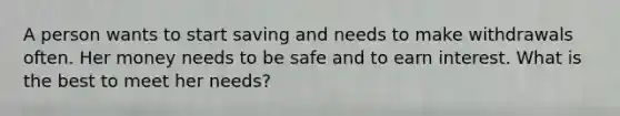 A person wants to start saving and needs to make withdrawals often. Her money needs to be safe and to earn interest. What is the best to meet her needs?