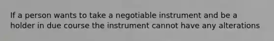 If a person wants to take a negotiable instrument and be a holder in due course the instrument cannot have any alterations