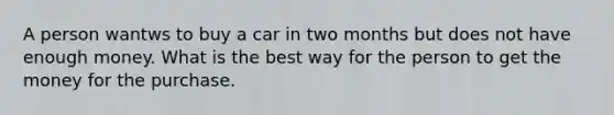 A person wantws to buy a car in two months but does not have enough money. What is the best way for the person to get the money for the purchase.