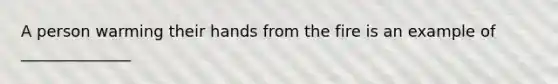 A person warming their hands from the fire is an example of ______________
