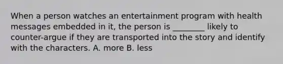 When a person watches an entertainment program with health messages embedded in it, the person is ________ likely to counter-argue if they are transported into the story and identify with the characters. A. more B. less