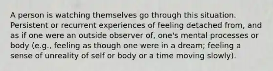 A person is watching themselves go through this situation. Persistent or recurrent experiences of feeling detached from, and as if one were an outside observer of, one's mental processes or body (e.g., feeling as though one were in a dream; feeling a sense of unreality of self or body or a time moving slowly).