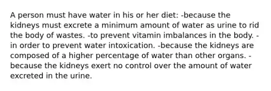 A person must have water in his or her diet: -because the kidneys must excrete a minimum amount of water as urine to rid the body of wastes. -to prevent vitamin imbalances in the body. -in order to prevent water intoxication. -because the kidneys are composed of a higher percentage of water than other organs. -because the kidneys exert no control over the amount of water excreted in the urine.