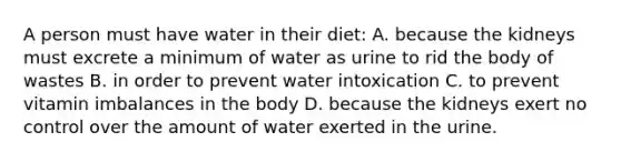 A person must have water in their diet: A. because the kidneys must excrete a minimum of water as urine to rid the body of wastes B. in order to prevent water intoxication C. to prevent vitamin imbalances in the body D. because the kidneys exert no control over the amount of water exerted in the urine.