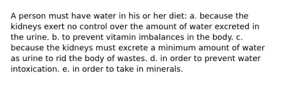 A person must have water in his or her diet: a. because the kidneys exert no control over the amount of water excreted in the urine. b. to prevent vitamin imbalances in the body. c. because the kidneys must excrete a minimum amount of water as urine to rid the body of wastes. d. in order to prevent water intoxication. e. in order to take in minerals.