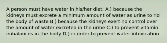 A person must have water in his/her diet: A.) because the kidneys must excrete a minimum amount of water as urine to rid the body of waste B.) because the kidneys exert no control over the amount of water excreted in the urine C.) to prevent vitamin imbalances in the body D.) in order to prevent water intoxication