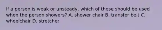 If a person is weak or unsteady, which of these should be used when the person showers? A. shower chair B. transfer belt C. wheelchair D. stretcher