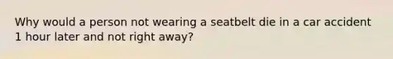 Why would a person not wearing a seatbelt die in a car accident 1 hour later and not right away?