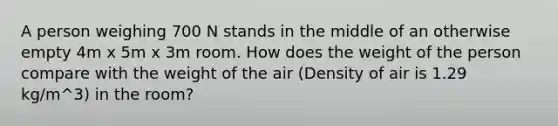 A person weighing 700 N stands in the middle of an otherwise empty 4m x 5m x 3m room. How does the weight of the person compare with the weight of the air (Density of air is 1.29 kg/m^3) in the room?