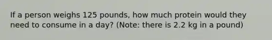 If a person weighs 125 pounds, how much protein would they need to consume in a day? (Note: there is 2.2 kg in a pound)