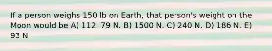 If a person weighs 150 lb on Earth, that person's weight on the Moon would be A) 112. 79 N. B) 1500 N. C) 240 N. D) 186 N. E) 93 N