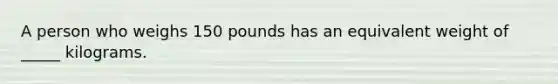 A person who weighs 150 pounds has an equivalent weight of _____ kilograms.