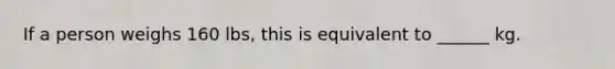 If a person weighs 160 lbs, this is equivalent to ______ kg.