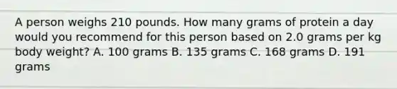 A person weighs 210 pounds. How many grams of protein a day would you recommend for this person based on 2.0 grams per kg body weight? A. 100 grams B. 135 grams C. 168 grams D. 191 grams