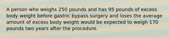 A person who weighs 250 pounds and has 95 pounds of excess body weight before gastric bypass surgery and loses the average amount of excess body weight would be expected to weigh 170 pounds two years after the procedure.