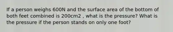 If a person weighs 600N and the surface area of the bottom of both feet combined is 200cm2 , what is the pressure? What is the pressure if the person stands on only one foot?