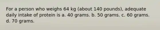 For a person who weighs 64 kg (about 140 pounds), adequate daily intake of protein is a. 40 grams. b. 50 grams. c. 60 grams. d. 70 grams.