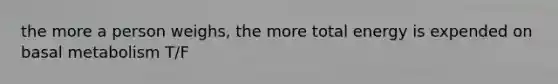 the more a person weighs, the more total energy is expended on basal metabolism T/F