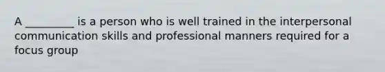 A _________ is a person who is well trained in the interpersonal communication skills and professional manners required for a focus group