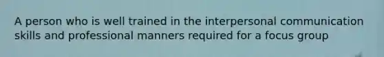 A person who is well trained in the interpersonal communication skills and professional manners required for a focus group