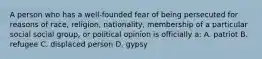 A person who has a well-founded fear of being persecuted for reasons of race, religion, nationality, membership of a particular social social group, or political opinion is officially a: A. patriot B. refugee C. displaced person D. gypsy