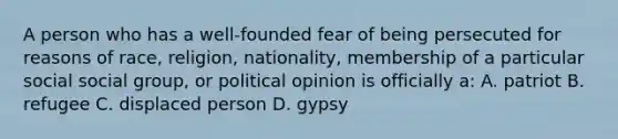 A person who has a well-founded fear of being persecuted for reasons of race, religion, nationality, membership of a particular social social group, or political opinion is officially a: A. patriot B. refugee C. displaced person D. gypsy