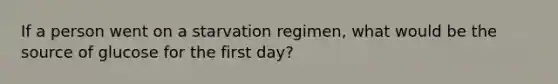 If a person went on a starvation regimen, what would be the source of glucose for the first day?