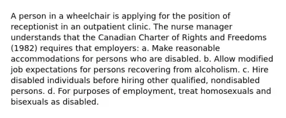 A person in a wheelchair is applying for the position of receptionist in an outpatient clinic. The nurse manager understands that the Canadian Charter of Rights and Freedoms (1982) requires that employers: a. Make reasonable accommodations for persons who are disabled. b. Allow modified job expectations for persons recovering from alcoholism. c. Hire disabled individuals before hiring other qualified, nondisabled persons. d. For purposes of employment, treat homosexuals and bisexuals as disabled.