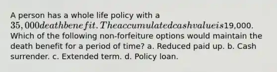 A person has a whole life policy with a 35,000 death benefit. The accumulated cash value is19,000. Which of the following non-forfeiture options would maintain the death benefit for a period of time? a. Reduced paid up. b. Cash surrender. c. Extended term. d. Policy loan.