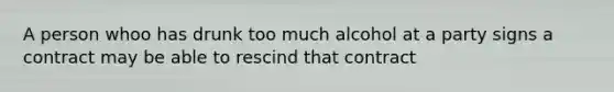 A person whoo has drunk too much alcohol at a party signs a contract may be able to rescind that contract