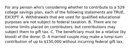 For any person who's considering whether to contribute to a 529 college savings plan, each of the following statements are TRUE, EXCEPT: A. Withdrawals that are used for qualified educational purposes are not subject to federal taxation. B. There are no income limits placed on contributors, but contributions may subject them to gift tax. C. The beneficiary must be a relative (by blood) of the donor. D. A married couple may make a lump-sum contribution of up to 150,000 without incurring federal gift tax.