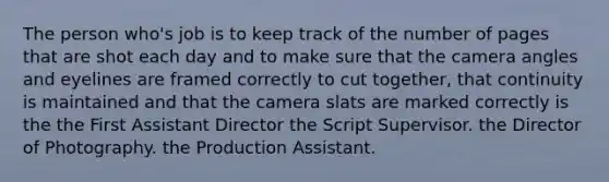 The person who's job is to keep track of the number of pages that are shot each day and to make sure that the camera angles and eyelines are framed correctly to cut together, that continuity is maintained and that the camera slats are marked correctly is the the First Assistant Director the Script Supervisor. the Director of Photography. the Production Assistant.