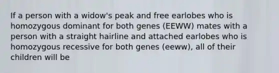 If a person with a widow's peak and free earlobes who is homozygous dominant for both genes (EEWW) mates with a person with a straight hairline and attached earlobes who is homozygous recessive for both genes (eeww), all of their children will be