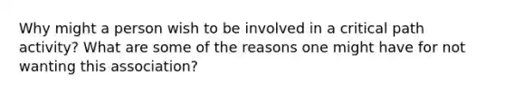 Why might a person wish to be involved in a critical path activity? What are some of the reasons one might have for not wanting this association?